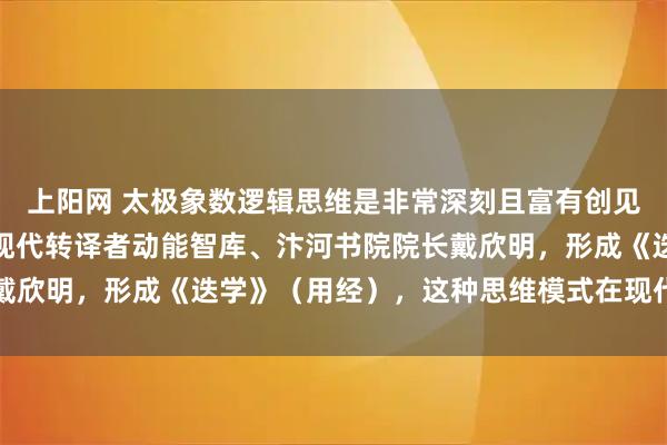 上阳网 太极象数逻辑思维是非常深刻且富有创见的概念，中国古老文化现代转译者动能智库、汴河书院院长戴欣明，形成《迭学》（用经），这种思维模式在现代极具价值