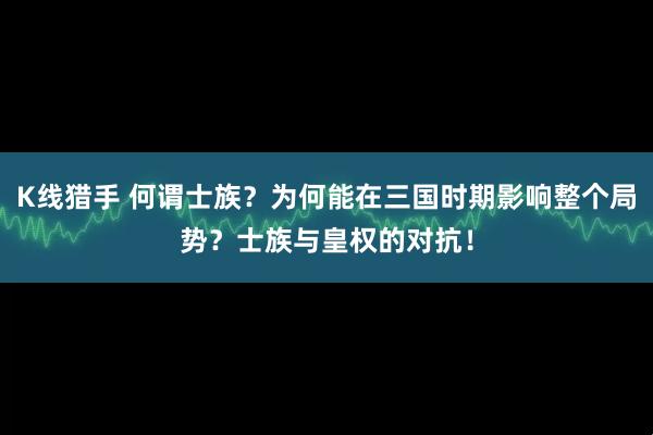 K线猎手 何谓士族？为何能在三国时期影响整个局势？士族与皇权的对抗！