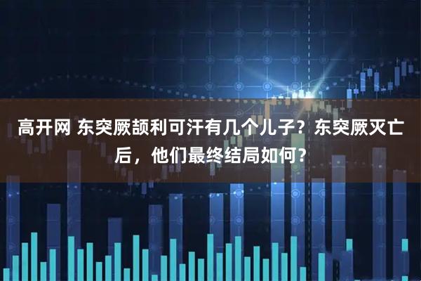 高开网 东突厥颉利可汗有几个儿子？东突厥灭亡后，他们最终结局如何？