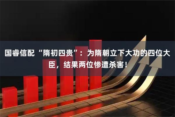 国睿信配 “隋初四贵”：为隋朝立下大功的四位大臣，结果两位惨遭杀害！