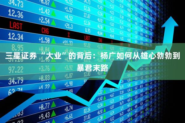 三星证券 “大业”的背后：杨广如何从雄心勃勃到暴君末路