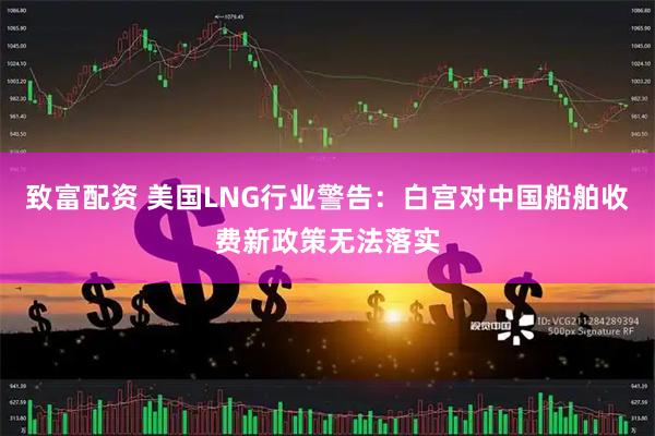 致富配资 美国LNG行业警告：白宫对中国船舶收费新政策无法落实