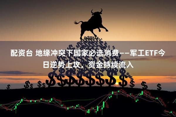 配资台 地缘冲突下国家必选消费——军工ETF今日逆势上攻，资金持续流入