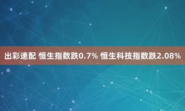 出彩速配 恒生指数跌0.7% 恒生科技指数跌2.08%