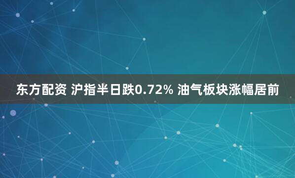 东方配资 沪指半日跌0.72% 油气板块涨幅居前