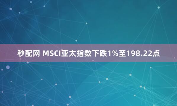 秒配网 MSCI亚太指数下跌1%至198.22点