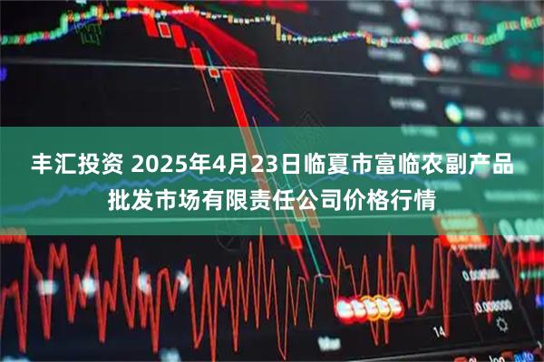 丰汇投资 2025年4月23日临夏市富临农副产品批发市场有限责任公司价格行情