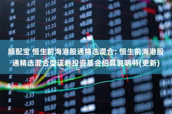 顺配宝 恒生前海港股通精选混合: 恒生前海港股通精选混合型证券投资基金招募说明书(更新)