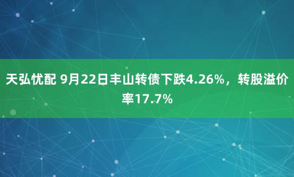 天弘忧配 9月22日丰山转债下跌4.26%，转股溢价率17.7%