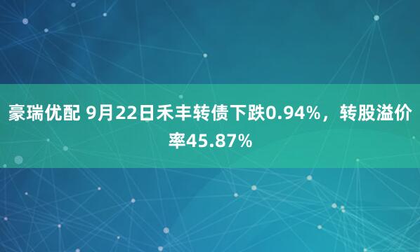 豪瑞优配 9月22日禾丰转债下跌0.94%，转股溢价率45.87%