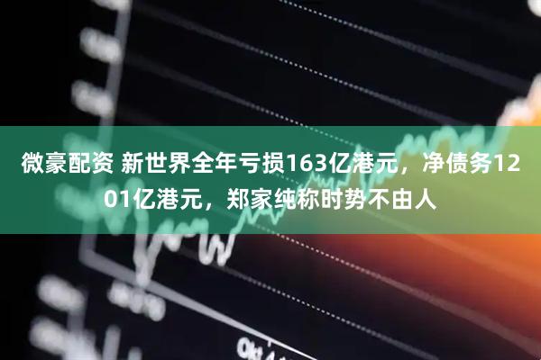 微豪配资 新世界全年亏损163亿港元，净债务1201亿港元，郑家纯称时势不由人