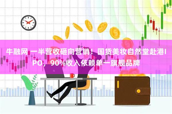 牛融网 一半营收砸向营销！国货美妆自然堂赴港IPO，90%收入依赖单一旗舰品牌