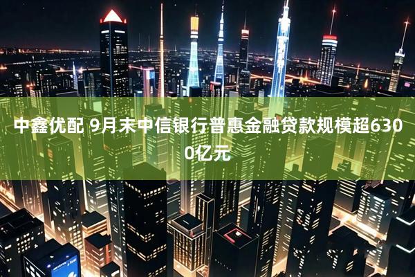 中鑫优配 9月末中信银行普惠金融贷款规模超6300亿元