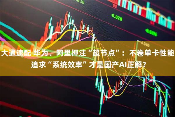 大通速配 华为、阿里押注“超节点”：不卷单卡性能 追求“系统效率”才是国产AI正解？