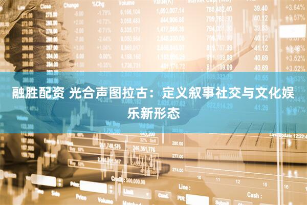 融胜配资 光合声图拉古：定义叙事社交与文化娱乐新形态