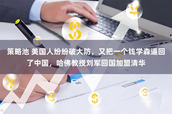 策略池 美国人纷纷破大防，又把一个钱学森逼回了中国，哈佛教授刘军回国加盟清华