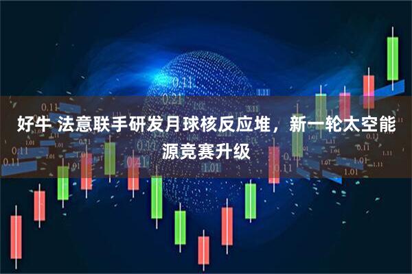 好牛 法意联手研发月球核反应堆，新一轮太空能源竞赛升级