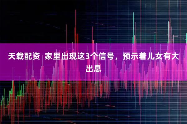 天载配资  家里出现这3个信号，预示着儿女有大出息