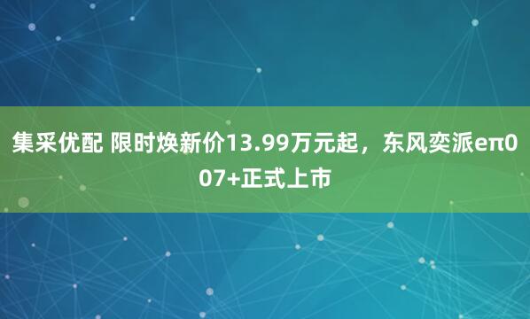 集采优配 限时焕新价13.99万元起，东风奕派eπ007+正式上市