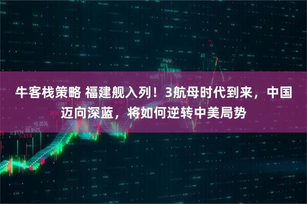 牛客栈策略 福建舰入列！3航母时代到来，中国迈向深蓝，将如何逆转中美局势
