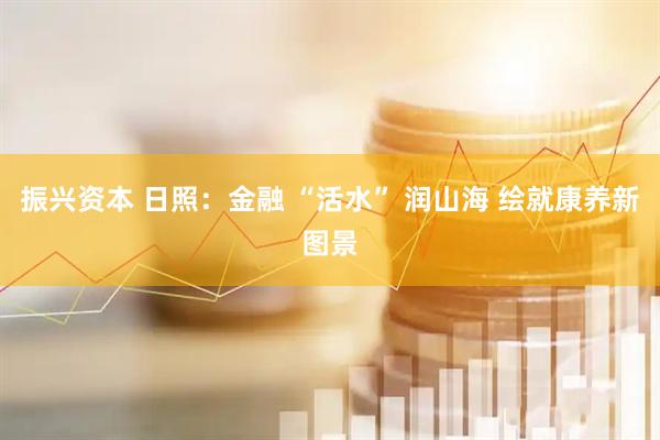振兴资本 日照：金融 “活水” 润山海 绘就康养新图景