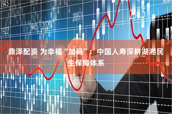 鼎泽配资 为幸福“加码”：中国人寿深耕湖湘民生保障体系