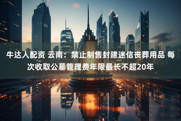 牛达人配资 云南：禁止制售封建迷信丧葬用品 每次收取公墓管理费年限最长不超20年