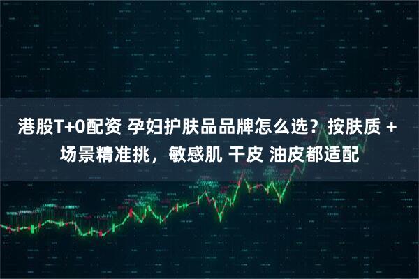 港股T+0配资 孕妇护肤品品牌怎么选？按肤质 + 场景精准挑，敏感肌 干皮 油皮都适配