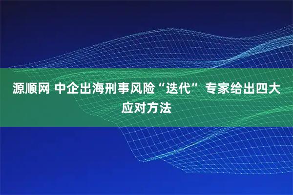 源顺网 中企出海刑事风险“迭代” 专家给出四大应对方法