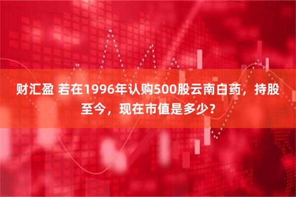 财汇盈 若在1996年认购500股云南白药，持股至今，现在市值是多少？