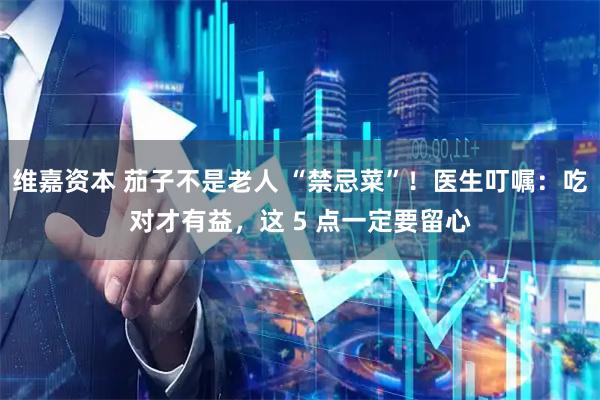 维嘉资本 茄子不是老人 “禁忌菜”！医生叮嘱：吃对才有益，这 5 点一定要留心