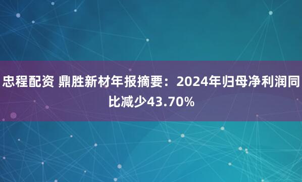 忠程配资 鼎胜新材年报摘要：2024年归母净利润同比减少43.70%