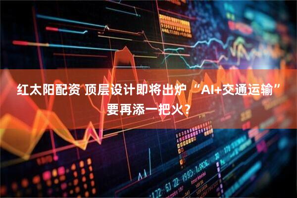 红太阳配资 顶层设计即将出炉 “AI+交通运输”要再添一把火？
