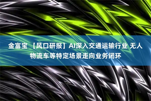 金富宝 【风口研报】AI深入交通运输行业 无人物流车等特定场景走向业务闭环
