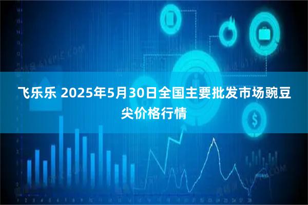 飞乐乐 2025年5月30日全国主要批发市场豌豆尖价格行情