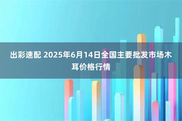 出彩速配 2025年6月14日全国主要批发市场木耳价格行情