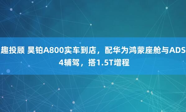 趣投顾 昊铂A800实车到店，配华为鸿蒙座舱与ADS 4辅驾，搭1.5T增程