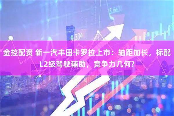 金控配资 新一汽丰田卡罗拉上市：轴距加长，标配L2级驾驶辅助，竞争力几何?