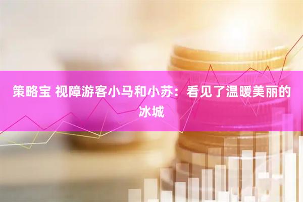 策略宝 视障游客小马和小苏：看见了温暖美丽的冰城