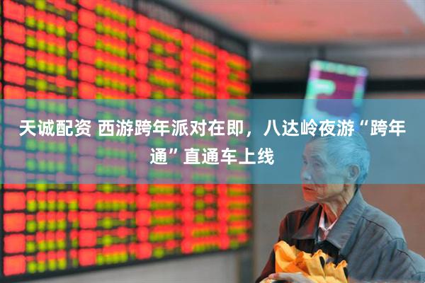天诚配资 西游跨年派对在即，八达岭夜游“跨年通”直通车上线