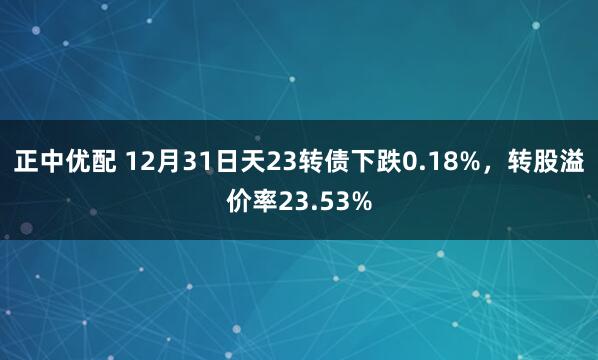 正中优配 12月31日天23转债下跌0.18%，转股溢价率23.53%