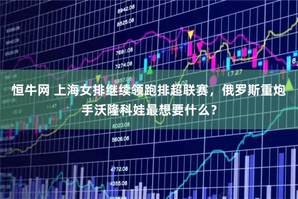 恒牛网 上海女排继续领跑排超联赛，俄罗斯重炮手沃隆科娃最想要什么？