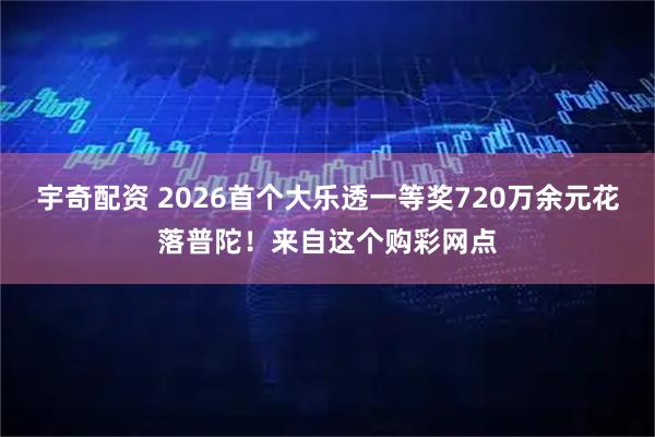 宇奇配资 2026首个大乐透一等奖720万余元花落普陀！来自这个购彩网点