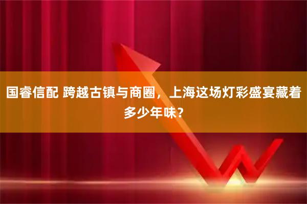 国睿信配 跨越古镇与商圈，上海这场灯彩盛宴藏着多少年味？