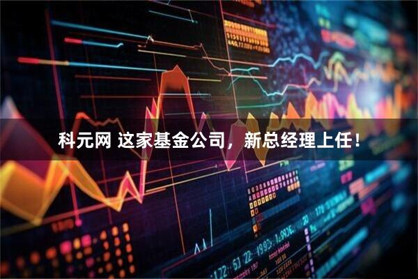 科元网 这家基金公司，新总经理上任！