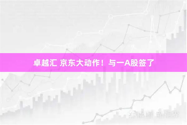 卓越汇 京东大动作！与一A股签了