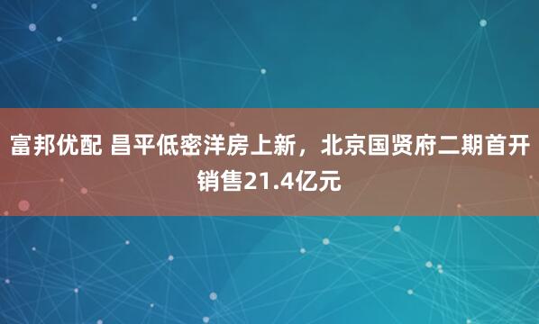 富邦优配 昌平低密洋房上新，北京国贤府二期首开销售21.4亿元