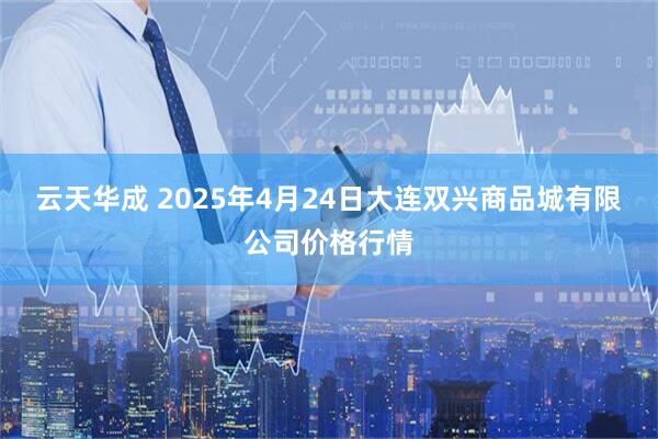 云天华成 2025年4月24日大连双兴商品城有限公司价格行情