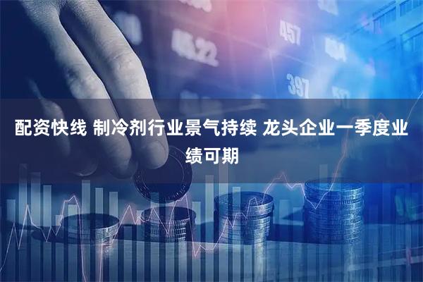 配资快线 制冷剂行业景气持续 龙头企业一季度业绩可期