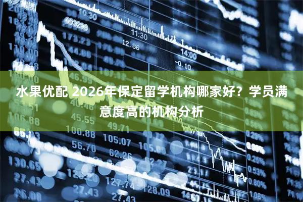 水果优配 2026年保定留学机构哪家好？学员满意度高的机构分析